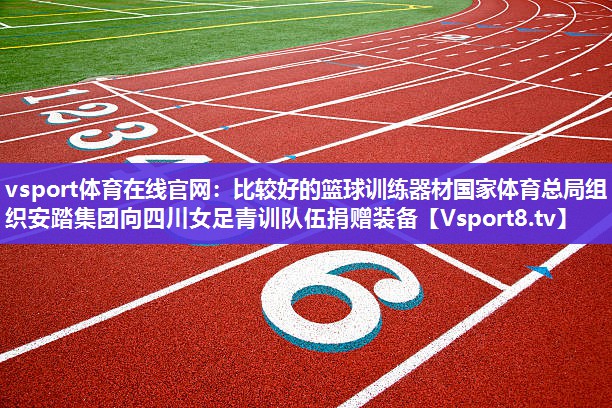 vsport体育在线官网：比较好的篮球训练器材国家体育总局组织安踏集团向四川女足青训队伍捐赠装备