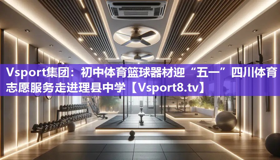 Vsport集团：初中体育篮球器材迎“五一”四川体育志愿服务走进理县中学