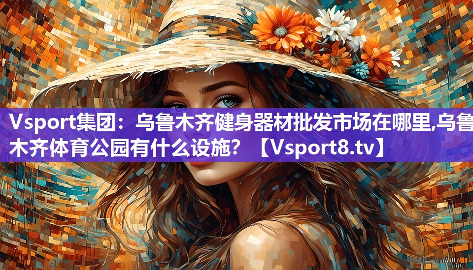Vsport集团：乌鲁木齐健身器材批发市场在哪里,乌鲁木齐体育公园有什么设施？