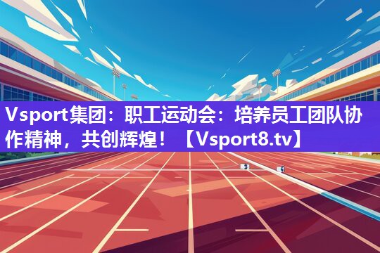 职工运动会：培养员工团队协作精神，共创辉煌！