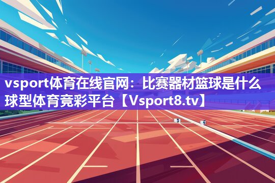 vsport体育在线官网：比赛器材篮球是什么球型体育竞彩平台