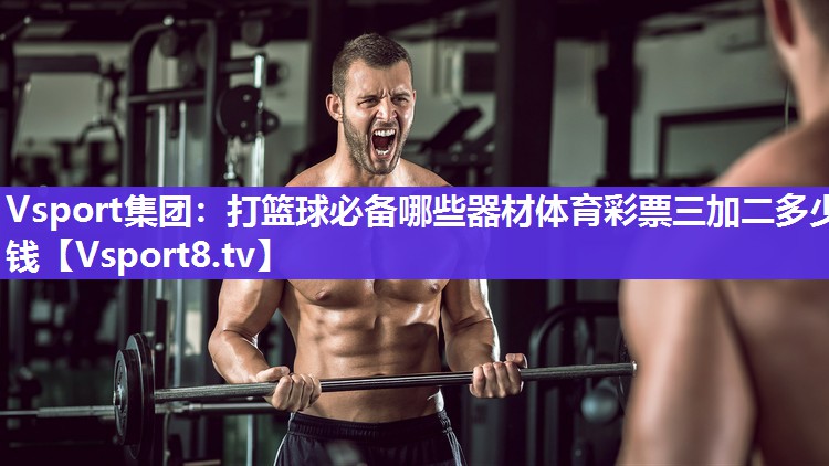 Vsport集团：打篮球必备哪些器材体育彩票三加二多少钱