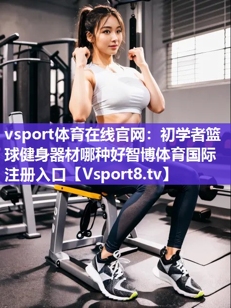vsport体育在线官网：初学者篮球健身器材哪种好智博体育国际注册入口