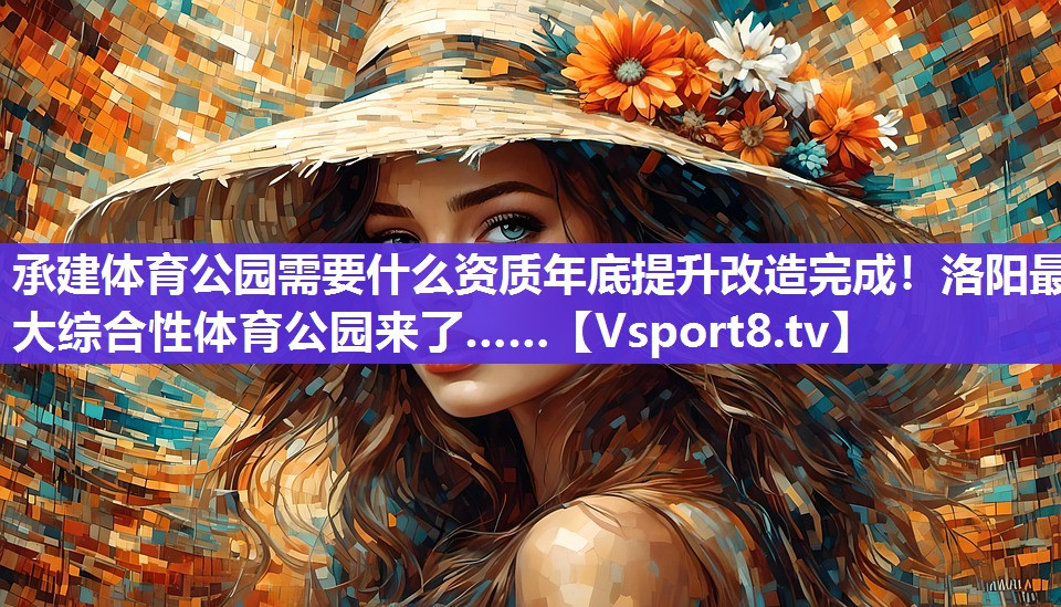 承建体育公园需要什么资质年底提升改造完成！洛阳最大综合性体育公园来了……