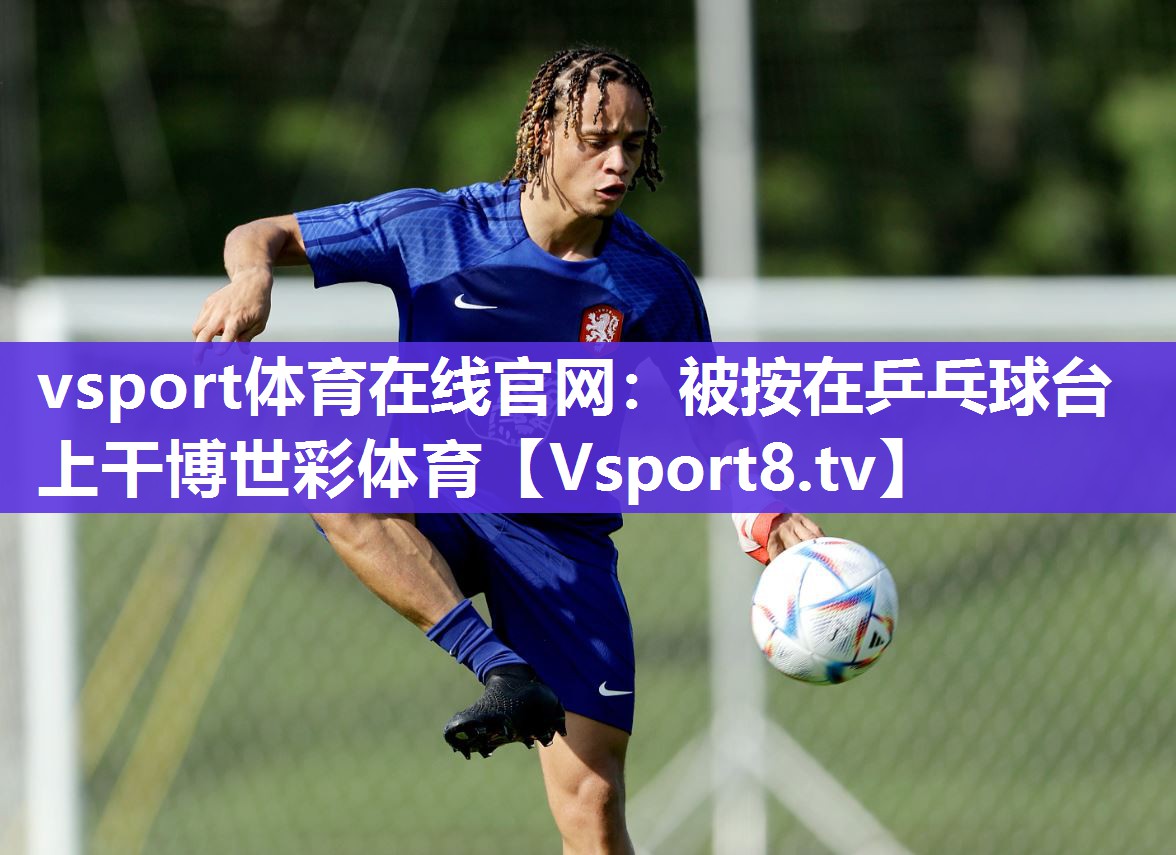 vsport体育在线官网：被按在乒乓球台上干博世彩体育